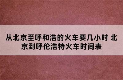 从北京至呼和浩的火车要几小时 北京到呼伦浩特火车时间表